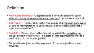 Definition
• Merrill and Eldredge – ‘Cooperation is a form of social interaction
wherein two or more persons work together to gain a common end’.
• A.W. Green – ‘Cooperation is the continuous and common endeavour
of two or more persons to perform a task or to reach a goal that is
commonly cherished’.
• Fairchild – ‘Cooperation is the process by which the individuals or
groups combine their effort, in a more or less organised way for the
attainment of common objective’.
• Cooperation is ‘joint activity in pursuit of common goals or shared
rewards’.
 