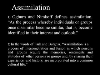 Assimilation
1) Ogburn and Nimkoff defines assimilation,
“As the process whereby individuals or groups
once dissimilar become similar, that is, become
identified in their interest and outlook.”
2) In the words of Park and Burgess, “Assimilation is a
process of interpenetration and fusion in which persons
and groups acquire the memories, sentiments and
attitudes of other persons or groups and, by sharing their
experience and history, are incorporated into a common
cultural life.”
 