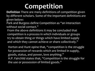 Competition
Definition There are many definitions of competition given
by different scholars. Some of the important definitions
given below:
Park and Burgess define Competition as “an interaction
without social contact.”
From the above definitions it may be concluded that
competition is a process in which individuals or groups
try to obtain thing or things which have limited supply
and which they cannot achieve or share collectively.”
are
Horton and Hunt opine that, “competition is the struggle
for possession of rewards which are limited in supply,
goods, status, and power, love anything.”
H.P. Fairchild states that, “Competition is the struggle for
the use or possession of limited goods.”
 