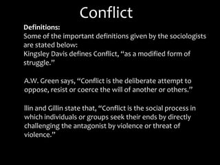 Conflict
Definitions:
Some of the important definitions given by the sociologists
are stated below:
Kingsley Davis defines Conflict, “as a modified form of
struggle.”
A.W. Green says, “Conflict is the deliberate attempt to
oppose, resist or coerce the will of another or others.”
llin and Gillin state that, “Conflict is the social process in
which individuals or groups seek their ends by directly
challenging the antagonist by violence or threat of
violence.”
 