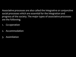 Associative processes are also called the integrative or conjunctive
social processes which are essential for the integration and
progress of the society.
are the following.
The major types of associative processes
1. Co-operation
2. Accommodation
3. Assimilation
 