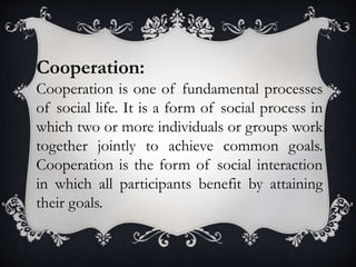 Cooperation:
Cooperation is one of fundamental processes
of social life. It is a form of social process in
which two or more individuals or groups work
together jointly to achieve common goals.
Cooperation is the form of social interaction
in which all participants benefit by attaining
their goals.
 