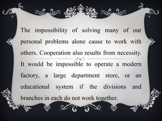 The impossibility of solving many of our
personal problems alone cause to work with
others. Cooperation also results from necessity.
It would be impossible to operate a modern
factory, a large department store, or an
educational system if the divisions and
branches in each do not work together.
 