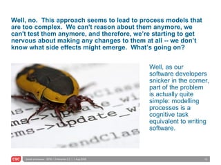 Well, no.  This approach seems to lead to process models that are too complex.  We can't reason about them anymore, we can't test them anymore, and therefore, we’re starting to get nervous about making any changes to them at all -- we don’t know what side effects might emerge.  What’s going on? Well, as our software developers snicker in the corner, part of the problem is actually quite simple: modelling processes is a cognitive task equivalent to writing software. 