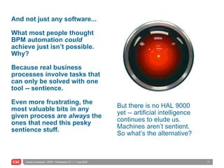And not just any software... What most people thought BPM automation  could  achieve just isn’t possible.  Why? Because real business processes involve tasks that can only be solved with one tool -- sentience. Even more frustrating, the most valuable bits in any given process are  always  the ones that need this pesky sentience stuff. But there is no HAL 9000 yet -- artificial intelligence continues to elude us.  Machines aren’t sentient.  So what’s the alternative? 