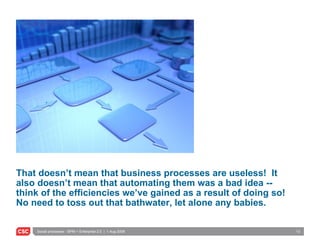 That doesn’t mean that business processes are useless!  It also doesn’t mean that automating them was a bad idea -- think of the efficiencies we’ve gained as a result of doing so!  No need to toss out that bathwater, let alone any babies. 