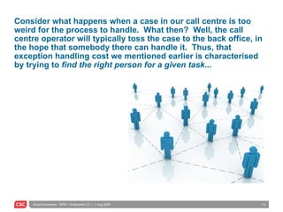 Consider what happens when a case in our call centre is too weird for the process to handle.  What then?  Well, the call centre operator will typically toss the case to the back office, in the hope that somebody there can handle it.  Thus, that exception handling cost we mentioned earlier is characterised by trying to  find the right person for a given task ... 