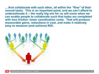 ... And  collaborate  with each other, all within the  “flow”  of their normal tasks.  This is an important point, and we can’t afford to underestimate it -- the really big win for us will come when we can enable people to collaborate such that tasks are completed with  less friction : lower coordination costs.  That will produce measurable gains, reductions in cost, and make it relatively easy to measure (and achieve) ROI. 