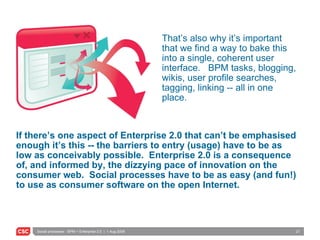 If there’s one aspect of Enterprise 2.0 that can’t be emphasised enough it’s this -- the barriers to entry (usage) have to be as low as conceivably possible.  Enterprise 2.0 is a consequence of, and informed by, the dizzying pace of innovation on the consumer web.  Social processes have to be as easy (and fun!) to use as consumer software on the open Internet. That’s also why it’s important that we find a way to bake this into a single, coherent user interface.  BPM tasks, blogging, wikis, user profile searches, tagging, linking -- all in one place. 