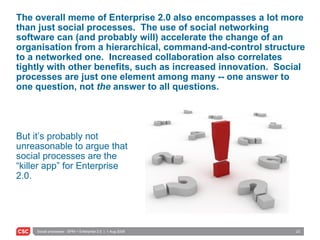 The overall meme of Enterprise 2.0 also encompasses a lot more than just social processes.  The use of social networking software can (and probably will) accelerate the change of an organisation from a hierarchical, command-and-control structure to a networked one.  Increased collaboration also correlates tightly with other benefits, such as increased innovation.  Social processes are just one element among many -- one answer to one question, not  the  answer to all questions. But it’s probably not unreasonable to argue that social processes are the “killer app” for Enterprise 2.0. 