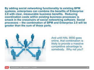 By adding social networking functionality to existing BPM systems, enterprises can combine the benefits of Enterprise 2.0 with clear, measurable business benefits.  Reducing coordination costs within existing business processes is smack in the crosshairs of social networking software. Social processes -- the combination of BPM and Enterprise 2.0 will be greater than the sum of those parts.  And until HAL 9000 goes online, that combination is likely to provide a massive competitive advantage to somebody.  Why not you? 