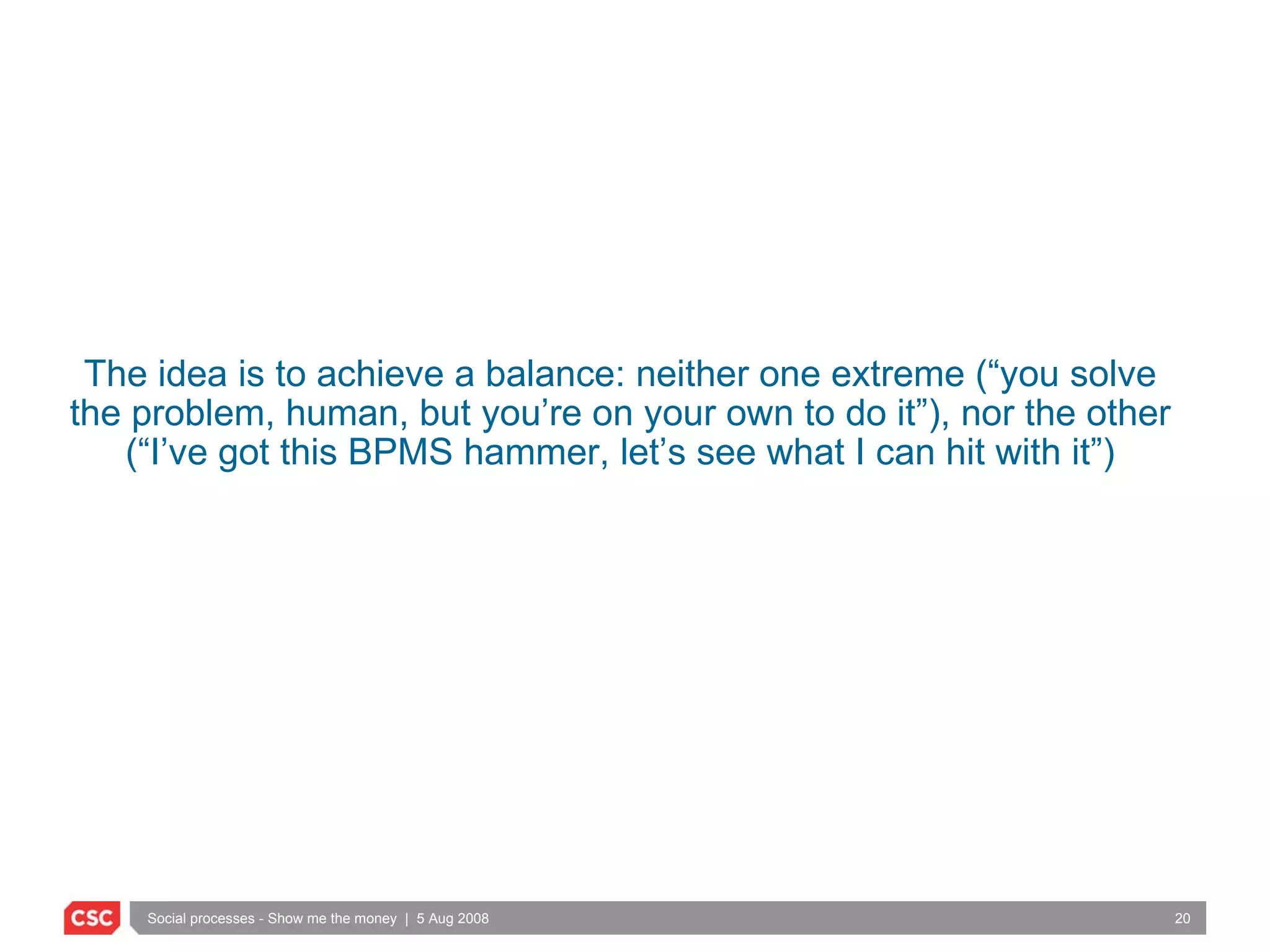 The idea is to achieve a balance: neither one extreme (“you solve the problem, human, but you’re on your own to do it”), nor the other (“I’ve got this BPMS hammer, let’s see what I can hit with it”) 