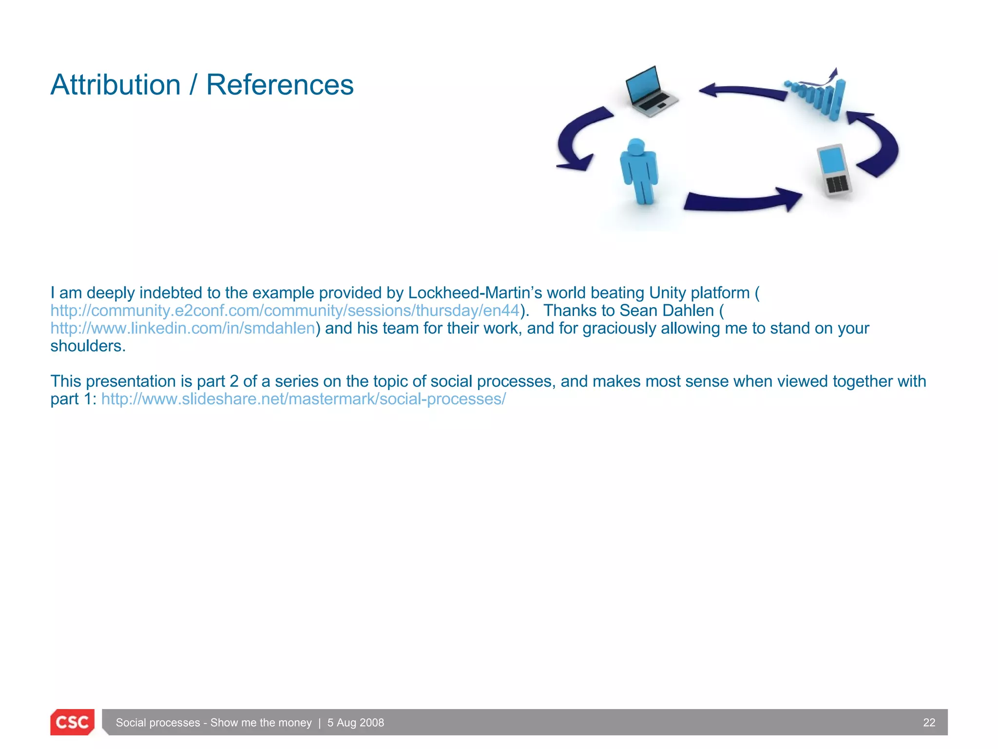 Attribution / References I am deeply indebted to the example provided by Lockheed-Martin’s world beating Unity platform ( http://community.e2conf.com/community/sessions/thursday/en44 ).  Thanks to Sean Dahlen ( http://www.linkedin.com/in/smdahlen ) and his team for their work, and for graciously allowing me to stand on your shoulders. This presentation is part 2 of a series on the topic of social processes, and makes most sense when viewed together with part 1:  http://www.slideshare.net/mastermark/social-processes/ 