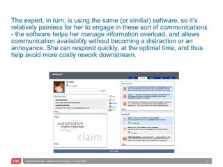 The expert, in turn, is using the same (or similar) software, so it’s relatively painless for her to engage in these sort of  communications  - the software helps her  manage  information overload, and allows communication  availability  without becoming a distraction or an annoyance. She can respond quickly, at the optimal time, and thus help avoid more costly rework downstream. Edit Tag Network Feeds Print 