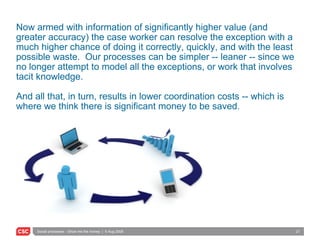 Now armed with information of significantly higher value (and greater accuracy) the case worker can resolve the exception with a much higher chance of doing it correctly, quickly, and with the least possible waste.  Our processes can be simpler -- leaner -- since we no longer attempt to model all the exceptions, or work that involves tacit knowledge.  And all that, in turn, results in lower coordination costs -- which is where we think there is significant money to be saved. 