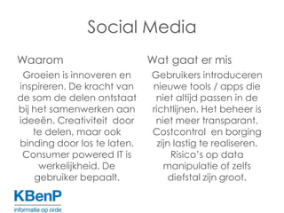 Social MediaWaaromGroeien is innoveren en inspireren. De kracht van de som de delen ontstaat bij het samenwerken aan ideeën. Creativiteit  door te delen, maar ook binding door los te laten. Consumerpowered IT is werkelijkheid. De gebruiker bepaalt.Wat gaat er misGebruikers introduceren nieuwe tools / apps die niet altijd passen in de  richtlijnen. Het beheer is niet meer transparant. Costcontrol  en borging zijn lastig te realiseren. Risico’s op data manipulatie of zelfs diefstal zijn groot.