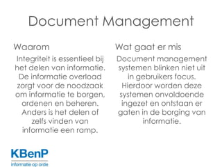 Document ManagementWaaromIntegriteit is essentieel bij het delen van informatie. De informatie overload zorgt voor de noodzaak om informatie te borgen, ordenenen beheren. Anders is het delen of zelfs vinden van informatie een ramp.Wat gaat er misDocument management systemen blinken niet uit in gebruikers focus. Hierdoor worden deze systemen onvoldoende ingezet en ontstaan er gaten in de borging van informatie.