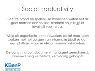 Social ProductivityGeef ze brood en spelen! De Romeinen wisten het al; geef mensen een sociaal platform en je krijgt er loyaliteit voor terug. Wil je als organisatie je medewerkers actief mee laten werken met het borgen van informatie biedt ze dan een platform waar ze elkaar kunnen ontmoeten. De bonus is groot: document managent gerealiseerd, samenwerking verbeterd, verbinding geborgd!