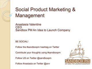 Social Product Marketing &
Management
Anastasia Valentine
CEO
Sandbox PM An Idea to Launch Company


BE SOCIAL!

Follow the #sandboxpm hashtag on Twitter

Contribute your thoughts using #sandboxpm

Follow US on Twitter @sandboxpm

Follow Anastasia on Twitter @avv
 
