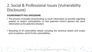 2. Social & Professional Issues (Vulnerability
Disclosure)
VULNEERABILITY FULL-DISCLOSURE
• The process of broadly disseminating as much information as possible regarding
product or system vulnerabilities so that potential victim’s possess the same
information as the potential attackers
• Revealing of all vulnerability details including the technical details and scripts
prior to patches, which fix the vulnerabilities.
10PST 32220 - Current Topics In Computer Technology (Lecturer : Mr. Rohana K Amarakoon)
 