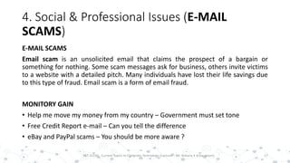 4. Social & Professional Issues (E-MAIL
SCAMS)
E-MAIL SCAMS
Email scam is an unsolicited email that claims the prospect of a bargain or
something for nothing. Some scam messages ask for business, others invite victims
to a website with a detailed pitch. Many individuals have lost their life savings due
to this type of fraud. Email scam is a form of email fraud.
MONITORY GAIN
• Help me move my money from my country – Government must set tone
• Free Credit Report e-mail – Can you tell the difference
• eBay and PayPal scams – You should be more aware ?
17PST 32220 - Current Topics In Computer Technology (Lecturer : Mr. Rohana K Amarakoon)
 