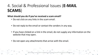 4. Social & Professional Issues (E-MAIL
SCAMS)
What should you do if you’ve received a scam email?
• Do not click on any links in the scam email.
• Do not reply to the email or contact the senders in any way.
• If you have clicked on a link in the email, do not supply any information on the
website that may open.
• Do not open any attachments that arrive with the email.
18PST 32220 - Current Topics In Computer Technology (Lecturer : Mr. Rohana K Amarakoon)
 