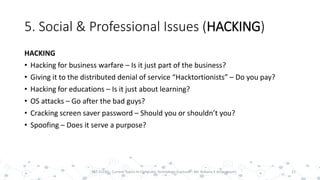 5. Social & Professional Issues (HACKING)
HACKING
• Hacking for business warfare – Is it just part of the business?
• Giving it to the distributed denial of service “Hacktortionists” – Do you pay?
• Hacking for educations – Is it just about learning?
• OS attacks – Go after the bad guys?
• Cracking screen saver password – Should you or shouldn’t you?
• Spoofing – Does it serve a purpose?
21PST 32220 - Current Topics In Computer Technology (Lecturer : Mr. Rohana K Amarakoon)
 