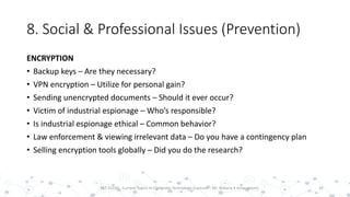 8. Social & Professional Issues (Prevention)
ENCRYPTION
• Backup keys – Are they necessary?
• VPN encryption – Utilize for personal gain?
• Sending unencrypted documents – Should it ever occur?
• Victim of industrial espionage – Who’s responsible?
• Is industrial espionage ethical – Common behavior?
• Law enforcement & viewing irrelevant data – Do you have a contingency plan
• Selling encryption tools globally – Did you do the research?
32PST 32220 - Current Topics In Computer Technology (Lecturer : Mr. Rohana K Amarakoon)
 