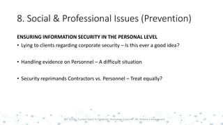 8. Social & Professional Issues (Prevention)
ENSURING INFORMATION SECURITY IN THE PERSONAL LEVEL
• Lying to clients regarding corporate security – Is this ever a good idea?
• Handling evidence on Personnel – A difficult situation
• Security reprimands Contractors vs. Personnel – Treat equally?
33PST 32220 - Current Topics In Computer Technology (Lecturer : Mr. Rohana K Amarakoon)
 