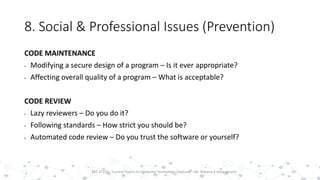 8. Social & Professional Issues (Prevention)
CODE MAINTENANCE
• Modifying a secure design of a program – Is it ever appropriate?
• Affecting overall quality of a program – What is acceptable?
CODE REVIEW
• Lazy reviewers – Do you do it?
• Following standards – How strict you should be?
• Automated code review – Do you trust the software or yourself?
35PST 32220 - Current Topics In Computer Technology (Lecturer : Mr. Rohana K Amarakoon)
 