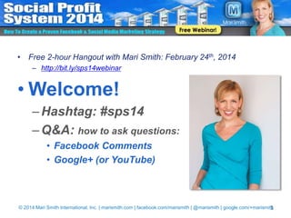 • Free 2-hour Hangout with Mari Smith: February 24th, 2014
– http://bit.ly/sps14webinar

• Welcome!
– Hashtag: #sps14
– Q&A: how to ask questions:
• Facebook Comments
• Google+ (or YouTube)

© 2014 Mari Smith International, Inc. | marismith.com | facebook.com/marismith | @marismith | google.com/+marismith
1

 