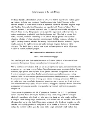 Social programs in the United States
The Social Security Administration, created in 1935, was the first major federal welfare agency
and continues to be the most prominent. Social programs in the United States are welfare
subsidies designed to aid the needs of the U.S. population. Proposals for federal programs began
with Theodore Roosevelt's New Nationalism and expanded with Woodrow Wilson's New
Freedom, Franklin D. Roosevelt's New Deal, John F. Kennedy's New Frontier, and Lyndon B.
Johnson's Great Society. The programs vary in eligibility requirements and are provided by
various organizations on a federal, state, local and private level. They help to provide food,
shelter, education, healthcare and money to U.S. citizens through primary and secondary
education, subsidies of college education, unemployment disability insurance, subsidies for
eligible low-wage workers, subsidies for housing, Supplemental Nutrition Assistance Program
benefits, pensions for eligible persons and health insurance programs that cover public
employees. The Social Security system is the largest and most prominent social aid program.
Medicare is another prominent program.
АНУ ын нийгмийн халамжийн бодлого
АНУ-д нийгмийн хөтөлбөрүүд
1935 онд байгуулагдсан Нийгмийн даатгалын холбоодын захиргаа нь анхны томоохон
халамжийн байгууллага байсан бөгөөд бас хамгийн алдартай нь юм.
АНУ-д нийгмийн хөтөлбөр нь АНУ-ын хүн амын хэрэгцээнд туслах зорилготой нийгмийн
халамжаар анх хэрэгжиж эхэлсэн байдаг. Хөтөлбөрын шаардлага нь өөр өөр байдаг бөгөөд
холбооны, муж улсын, орон нутгийн болон хувийн хэвшлийн байгууллагa гэх мэт янз
бүрийн түвшинд олгодог байна. Тэд бага, дунд боловсрол, дээд боловсролын төлбөр
ажилгүйдлийн тэтгэмж даатгал эрх бүхий бага цалинтай ажилчдын татаас, Нэмэлт тэжээл
Тусламжийн хөтөлбөр тэтгэмж, тэтгэвэр орон сууцны татаасаар дамжуулан АНУ-ын
иргэдийн хоол хүнс, орон байр, боловсрол, эрүүл мэнд, зэрэгт туслах эрх бүхий хүмүүсд,
олон нийтийн ажилтнууд эрүүл мэндийн даатгалд хамруулах хөтөлбөр. Иймээс Нийгмийн
хамгааллын тогтолцооны хамгийн том, хамгийн нэр хүндтэй, нийгмийн тусламжийн
програм юм.
Debates about the proper role and size of government dominated the 2012 U.S. presidential
election. President Barack Obama; his Republican rival, Mitt Romney; and their surrogates
relentlessly sparred over who should pay what taxes, who should get what benefits, and how
Washington should manage major sectors of life, such as health care and education. What neither
side made clear was how the United States stacks up against other developed countries. As other
countries embraced big government and generous social policies in the middle of the twentieth
century, the common wisdom goes, the United States sought a relatively small welfare state.
 