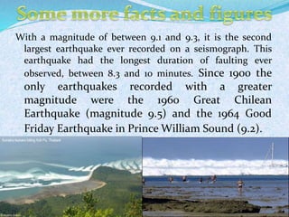 11
With a magnitude of between 9.1 and 9.3, it is the second
largest earthquake ever recorded on a seismograph. This
earthquake had the longest duration of faulting ever
observed, between 8.3 and 10 minutes. Since 1900 the
only earthquakes recorded with a greater
magnitude were the 1960 Great Chilean
Earthquake (magnitude 9.5) and the 1964 Good
Friday Earthquake in Prince William Sound (9.2).
 