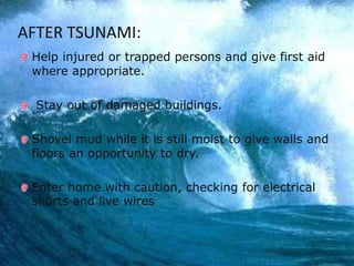 16
AFTER TSUNAMI:
Help injured or trapped persons and give first aid
where appropriate.
Stay out of damaged buildings.
Shovel mud while it is still moist to give walls and
floors an opportunity to dry.
Enter home with caution, checking for electrical
shorts and live wires
 