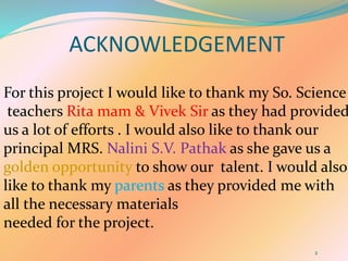 ACKNOWLEDGEMENT
2
For this project I would like to thank my So. Science
teachers Rita mam & Vivek Sir as they had provided
us a lot of efforts . I would also like to thank our
principal MRS. Nalini S.V. Pathak as she gave us a
golden opportunity to show our talent. I would also
like to thank my parents as they provided me with
all the necessary materials
needed for the project.
 