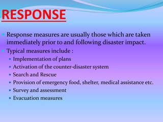 RESPONSE
 Response measures are usually those which are taken
immediately prior to and following disaster impact.
 Typical measures include :
 Implementation of plans
 Activation of the counter-disaster system
 Search and Rescue
 Provision of emergency food, shelter, medical assistance etc.
 Survey and assessment
 Evacuation measures
 