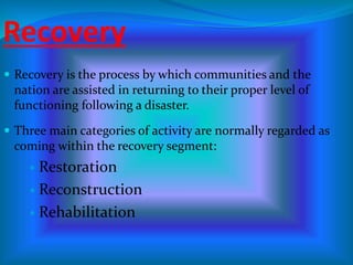 Recovery
 Recovery is the process by which communities and the
nation are assisted in returning to their proper level of
functioning following a disaster.
 Three main categories of activity are normally regarded as
coming within the recovery segment:
 Restoration
 Reconstruction
 Rehabilitation
 