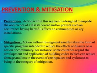 22
PREVENTION & MITIGATION
 Prevention : Action within this segment is designed to impede
the occurrence of a disaster event and/or prevent such an
occurrence having harmful effects on communities or key
installations.
 Mitigation : Action within this segment usually takes the form of
specific programs intended to reduce the effects of disaster on a
nation or community. For instance, some countries regard the
development and application of building codes (which can reduce
damage and loss in the event of earthquakes and cyclones) as
being in the category of mitigation.
 