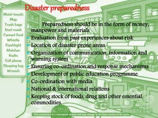 Disaster preparedness
Preparedness should be in the form of money,
manpower and materials
 Evaluation from past experiences about risk
 Location of disaster prone areas
 Organization of communication, information and
warning system
 Ensuring co-ordination and response mechanisms
 Development of public education programme
 Co-ordination with media
 National & international relations
 Keeping stock of foods, drug and other essential
commodities.
 