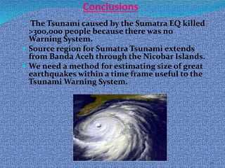 24
Conclusions
• The Tsunami caused by the Sumatra EQ killed
>300,000 people because there was no
Warning System.
 Source region for Sumatra Tsunami extends
from Banda Aceh through the Nicobar Islands.
 We need a method for estimating size of great
earthquakes within a time frame useful to the
Tsunami Warning System.
 