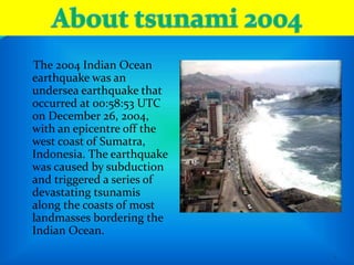 9
The 2004 Indian Ocean
earthquake was an
undersea earthquake that
occurred at 00:58:53 UTC
on December 26, 2004,
with an epicentre off the
west coast of Sumatra,
Indonesia. The earthquake
was caused by subduction
and triggered a series of
devastating tsunamis
along the coasts of most
landmasses bordering the
Indian Ocean.
 
