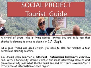 SOCIAL PROJECT
Tourist Guide
A friend of yours, who is living abroad, phones you and tells you that
she/he is planning to come to Spain for 17 days.
As a good friend and good citizen, you have to plan for him/her a tour
across our amazing country.
You should show him/her a different Autonomous Community everyday
and, in each Community, decide which is the most interesting place to visit
(province or city) and what she/he could see and eat there. Give him/her a
little piece of information of each region.
 