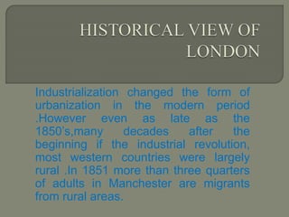 Industrialization changed the form of
urbanization in the modern period
.However even as late as the
1850’s,many decades after the
beginning if the industrial revolution,
most western countries were largely
rural .In 1851 more than three quarters
of adults in Manchester are migrants
from rural areas.
 
