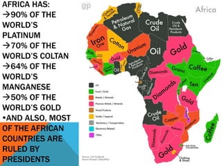 AFRICA HAS:
90% OF THE
WORLD’S
PLATINUM
70% OF THE
WORLD’S COLTAN
64% OF THE
WORLD’S
MANGANESE
50% OF THE
WORLD’S GOLD
AND ALSO, MOST
OF THE AFRICAN
COUNTRIES ARE
RULED BY
PRESIDENTS