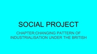 SOCIAL PROJECT
CHAPTER:CHANGING PATTERN OF
INDUSTRIALISATION UNDER THE BRITISH
 