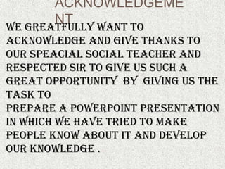 ACKNOWLEDGEME
       NT
WE GREATFULLY WANT TO
ACKNOWLEDGE AND GIVE THANKS TO
OUR SPEACIAL SOCIAL TEACHER AND
RESPECTED SIR TO GIVE US SUCH A
GREAT OPPORTUNITY BY GIVING US THE
TASK TO
PREPARE A POWERPOINT PRESENTATION
IN WHICH WE HAVE TRIED TO MAKE
PEOPLE KNOW ABOUT IT AND DEVELOP
OUR KNOWLEDGE .
 