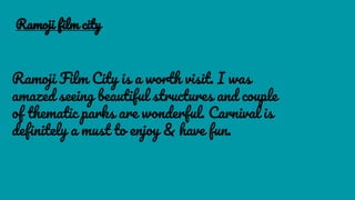 Ramoji film city
Ramoji Film City is a worth visit. I was
amazed seeing beautiful structures and couple
of thematic parks are wonderful. Carnival is
definitely a must to enjoy & have fun.
 