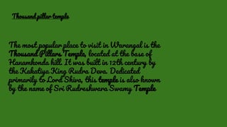 The most popular place to visit in Warangal is the
Thousand Pillars Temple, located at the base of
Hanamkonda hill. It was built in 12th century by
the Kakatiya King Rudra Deva. Dedicated
primarily to Lord Shiva, this temple is also known
by the name of Sri Rudreshwara Swamy Temple
Thousand pillar temple
 