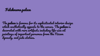 The palace is famous for its sophisticated interior design
which aesthetically appeals to the senses. The palace is
decorated with rare artifacts including life-size oil
paintings of important personas from the Nizam
dynasty, and jade statues.
Falaknuma palace
 