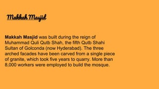Makkah Masjid was built during the reign of
Muhammad Quli Qutb Shah, the fifth Qutb Shahi
Sultan of Golconda (now Hyderabad). The three
arched facades have been carved from a single piece
of granite, which took five years to quarry. More than
8,000 workers were employed to build the mosque.
Makkah Masjid
 